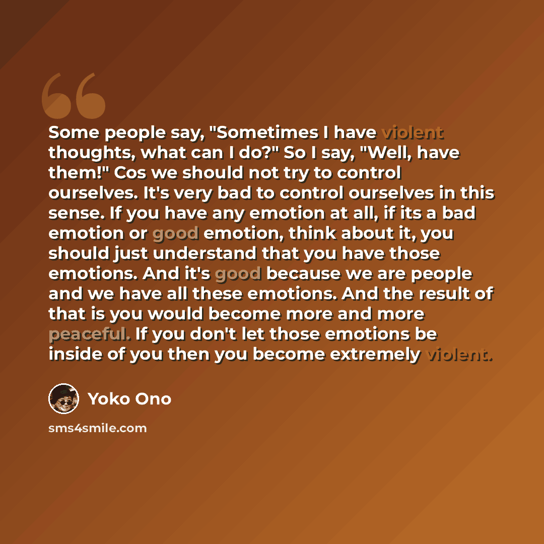 “Some people say, "Sometimes I have violent thoughts, what can I do?" So I say, "Well, have them!" Cos we should not try to control ourselves. It's very bad to control ourselves in this sense. If you have any emotion at all, if its a bad emotion or good emotion, think about it, you should just…” quote by Yoko Ono