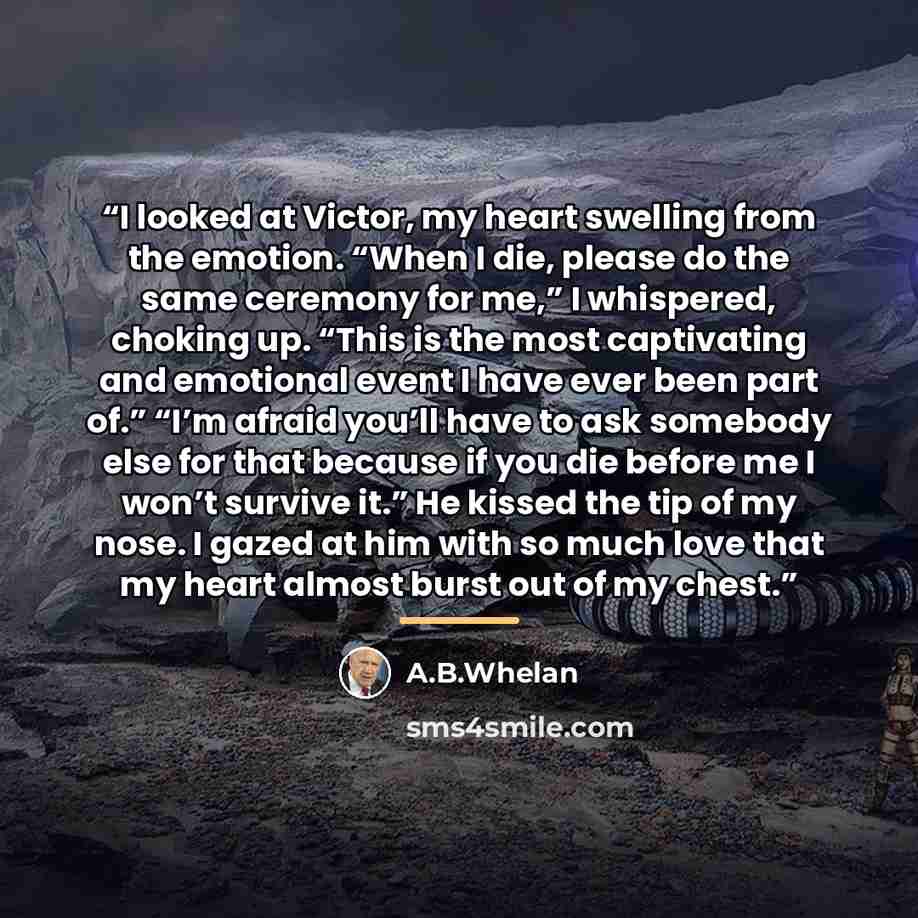 “I looked at Victor, my heart swelling from the emotion. “When I die, please do the same ceremony for me,” I whispered, choking up. “This is the most captivating and emotional event I have ever been part of.” “I’m afraid you’ll have to ask somebody else for that because if you die before me I won’t…” quote by A.B.Whelan
