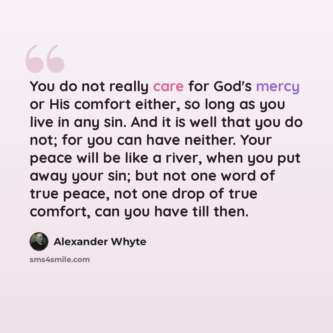 “You do not really care for God's mercy or His comfort either, so long as you live in any sin. And it is well that you do not; for you can have neither. Your peace will be like a river, when you put away your sin; but not one word of true peace, not one drop of true comfort, can you have till then.” quote by Alexander Whyte