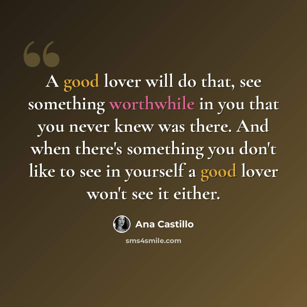 “A good lover will do that, see something worthwhile in you that you never knew was there. And when there's something you don't like to see in yourself a good lover won't see it either.” quote by Ana Castillo