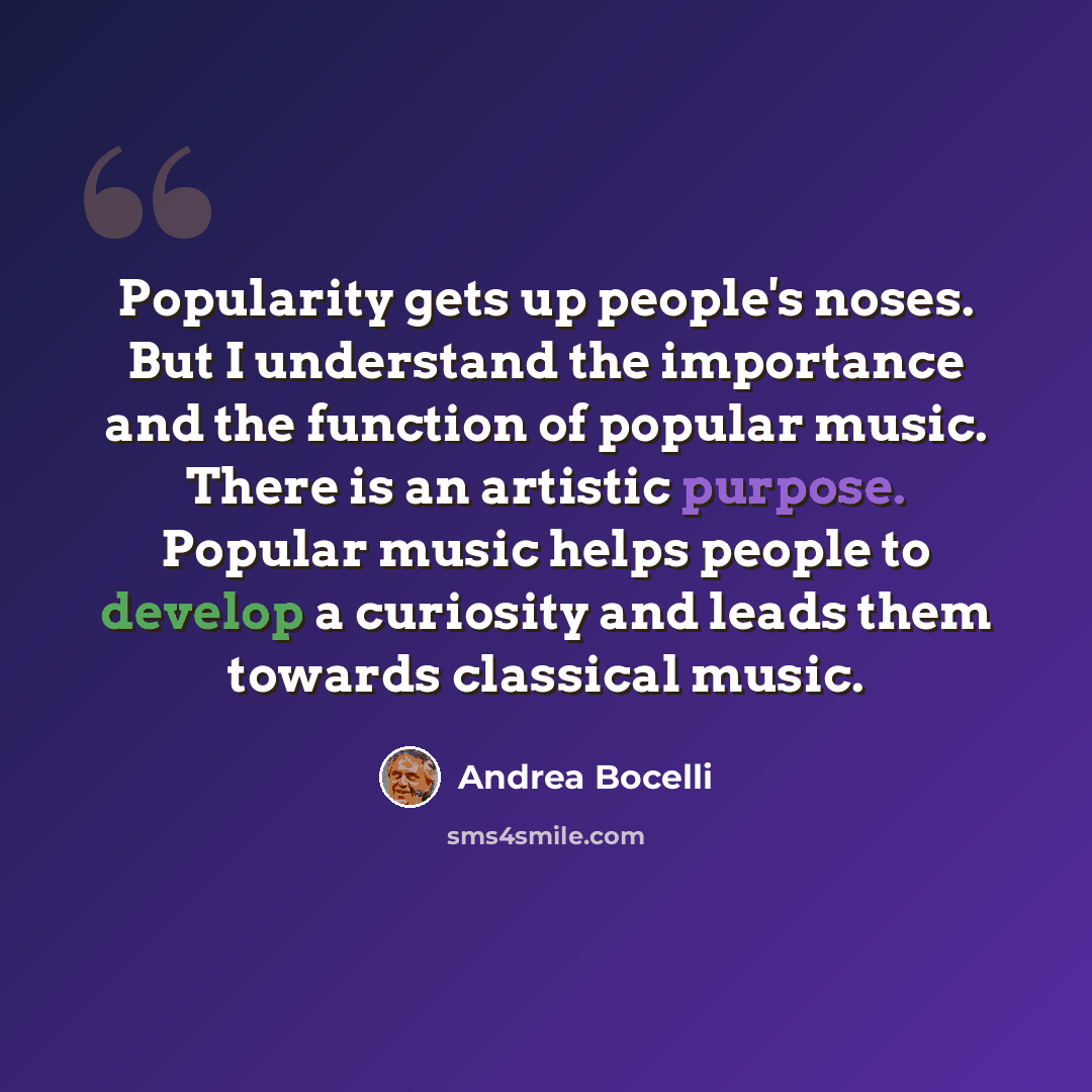 “Popularity gets up people's noses. But I understand the importance and the function of popular music. There is an artistic purpose. Popular music helps people to develop a curiosity and leads them towards classical music.” quote by Andrea Bocelli