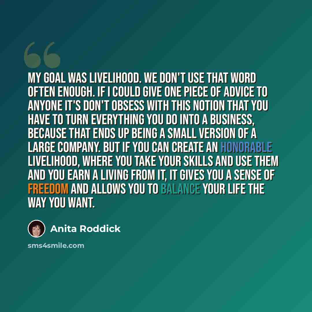 “My goal was livelihood. We don't use that word often enough. If I could give one piece of advice to anyone it's don't obsess with this notion that you have to turn everything you do into a business, because that ends up being a small version of a large company. But if you can create an honorable…” quote by Anita Roddick