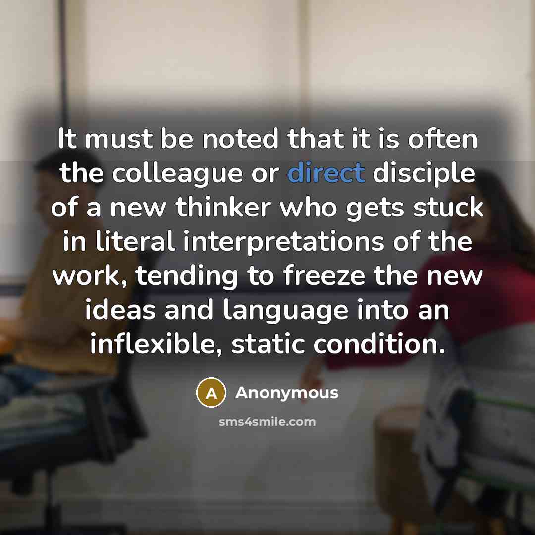 “It must be noted that it is often the colleague or direct disciple of a new thinker who gets stuck in literal interpretations of the work, tending to freeze the new ideas and language into an inflexible, static condition.” quote by Anonymous
