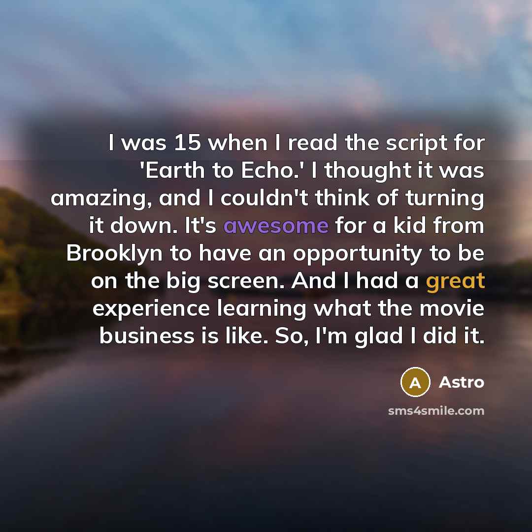 “I was 15 when I read the script for 'Earth to Echo.' I thought it was amazing, and I couldn't think of turning it down. It's awesome for a kid from Brooklyn to have an opportunity to be on the big screen. And I had a great experience learning what the movie business is like. So, I'm glad I did it.” quote by Astro
