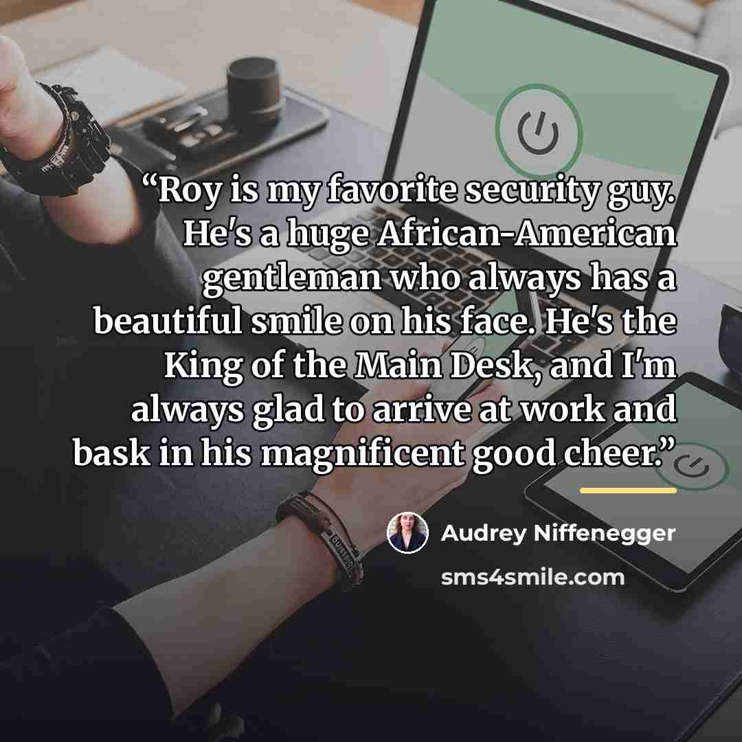 “Roy is my favorite security guy. He's a huge African-American gentleman who always has a beautiful smile on his face. He's the King of the Main Desk, and I'm always glad to arrive at work and bask in his magnificent good cheer.” quote by Audrey Niffenegger
