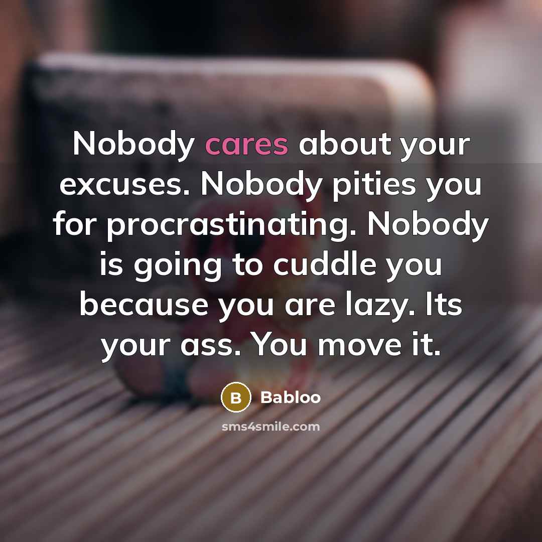 “Nobody cares about your excuses. Nobody pities you for procrastinating. Nobody is going to cuddle you because you are lazy. Its your ass. You move it.” quote by Babloo