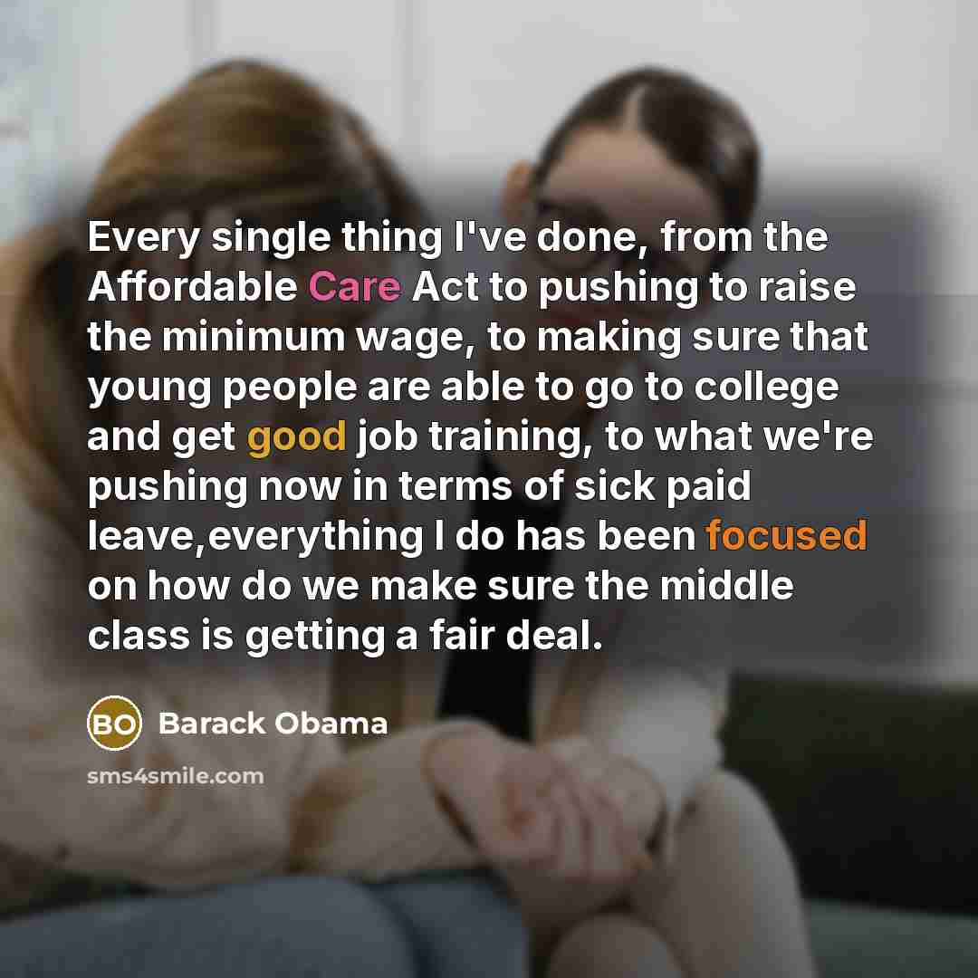 “Every single thing I've done, from the Affordable Care Act to pushing to raise the minimum wage, to making sure that young people are able to go to college and get good job training, to what we're pushing now in terms of sick paid leave,everything I do has been focused on how do we make sure the…” quote by Barack Obama