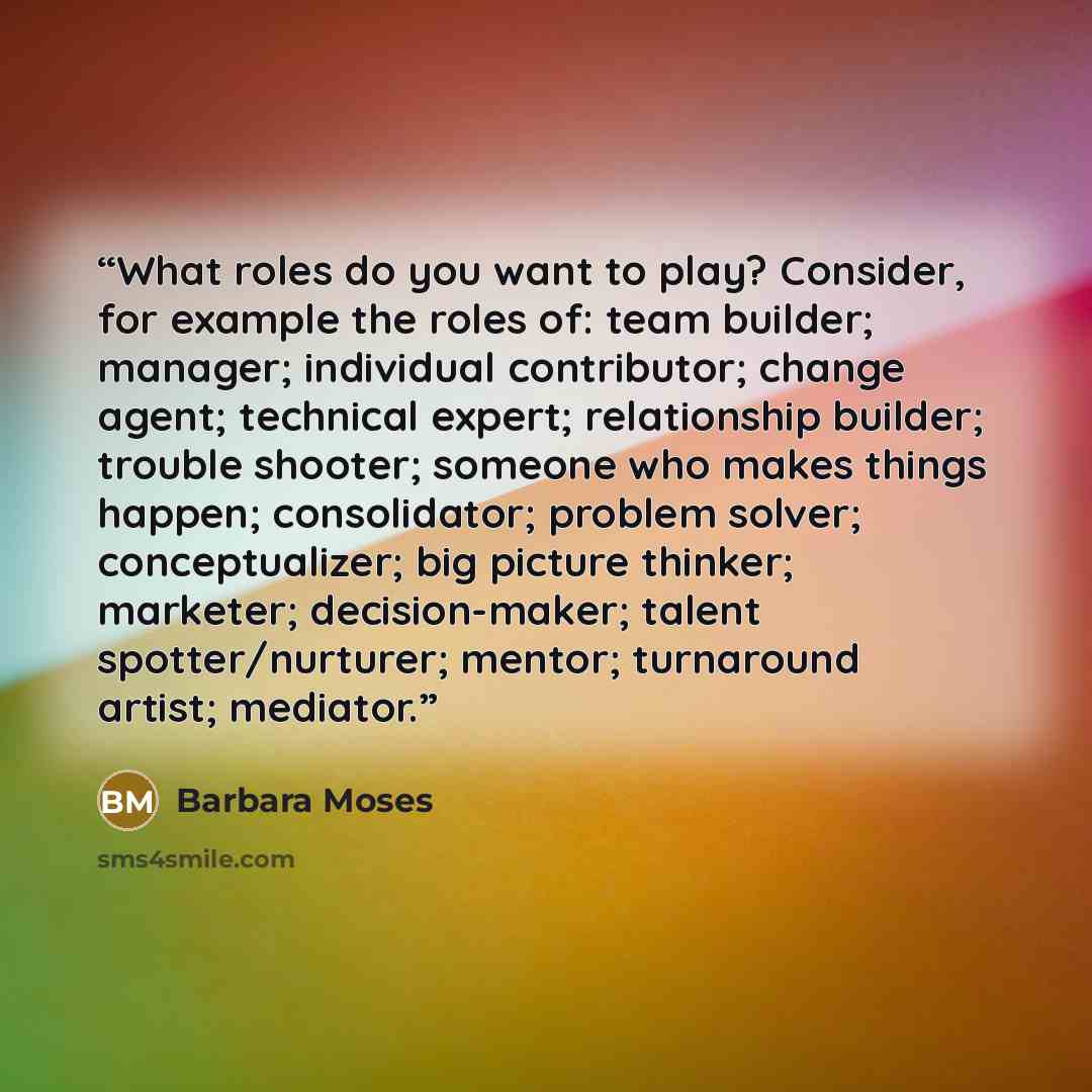 “What roles do you want to play? Consider, for example the roles of: team builder; manager; individual contributor; change agent; technical expert; relationship builder; trouble shooter; someone who makes things happen; consolidator; problem solver; conceptualizer; big picture thinker; marketer…” quote by Barbara Moses
