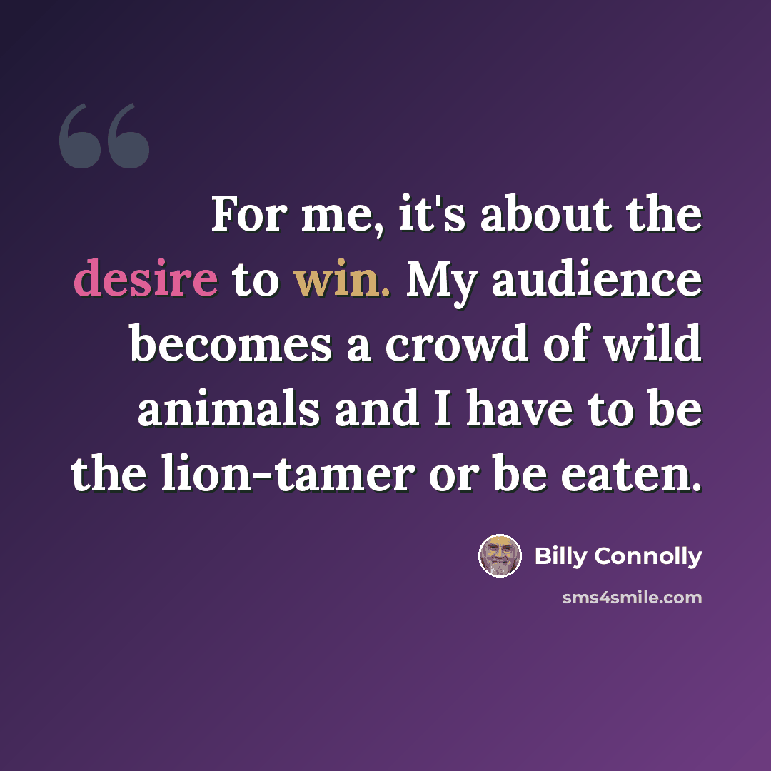 “For me, it's about the desire to win. My audience becomes a crowd of wild animals and I have to be the lion-tamer or be eaten.” quote by Billy Connolly