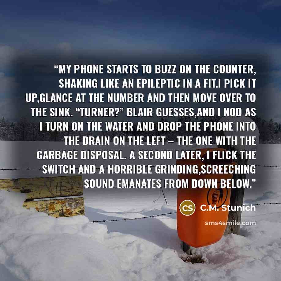“my phone starts to buzz on the counter, shaking like an epileptic in a fit.I pick it up,glance at the number and then move over to the sink. “Turner?” Blair guesses,and I nod as I turn on the water and drop the phone into the drain on the left – the one with the garbage disposal. A second later, I…” quote by C.M. Stunich