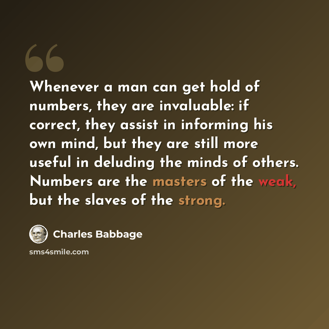 “Whenever a man can get hold of numbers, they are invaluable: if correct, they assist in informing his own mind, but they are still more useful in deluding the minds of others. Numbers are the masters of the weak, but the slaves of the strong.” quote by Charles Babbage