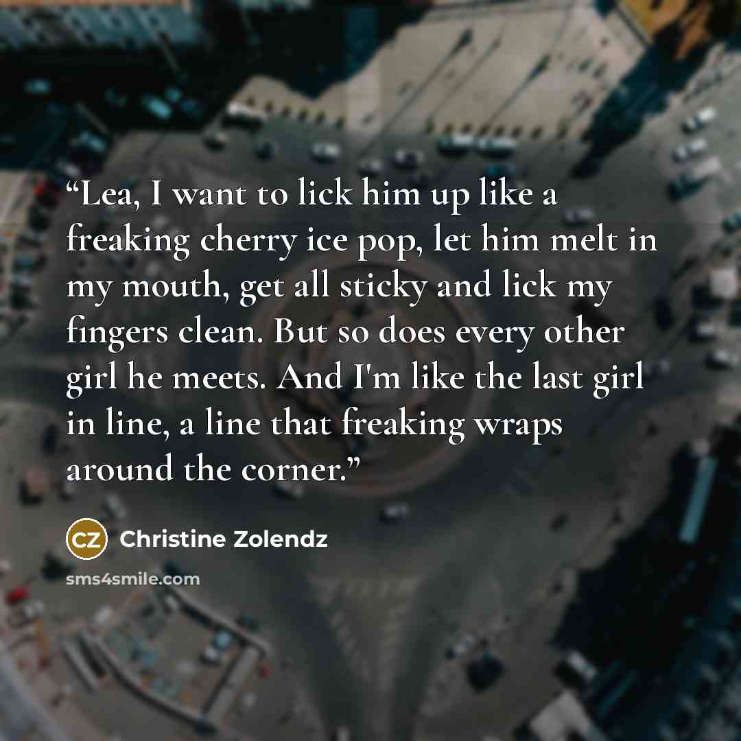 “Lea, I want to lick him up like a freaking cherry ice pop, let him melt in my mouth, get all sticky and lick my fingers clean. But so does every other girl he meets. And I'm like the last girl in line, a line that freaking wraps around the corner.” quote by Christine Zolendz