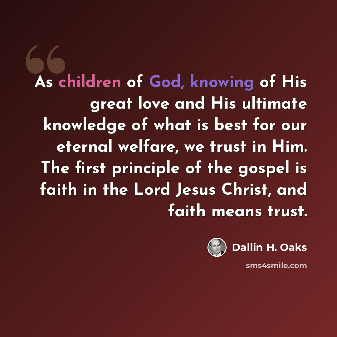 “As children of God, knowing of His great love and His ultimate knowledge of what is best for our eternal welfare, we trust in Him. The first principle of the gospel is faith in the Lord Jesus Christ, and faith means trust.” quote by Dallin H. Oaks