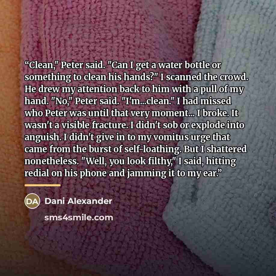 “Clean," Peter said. "Can I get a water bottle or something to clean his hands?" I scanned the crowd. He drew my attention back to him with a pull of my hand. "No," Peter said. "I'm...clean." I had missed who Peter was until that very moment... I broke. It wasn't a visible fracture. I didn't sob or…” quote by Dani Alexander