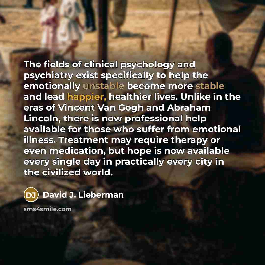 “The fields of clinical psychology and psychiatry exist specifically to help the emotionally unstable become more stable and lead happier, healthier lives. Unlike in the eras of Vincent Van Gogh and Abraham Lincoln, there is now professional help available for those who suffer from emotional…” quote by David J. Lieberman