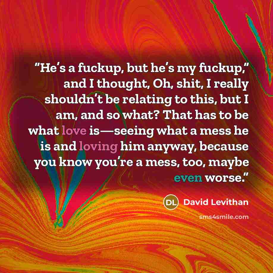 “He’s a fuckup, but he’s my fuckup,” and I thought, Oh, shit, I really shouldn’t be relating to this, but I am, and so what? That has to be what love is—seeing what a mess he is and loving him anyway, because you know you’re a mess, too, maybe even worse.” quote by David Levithan