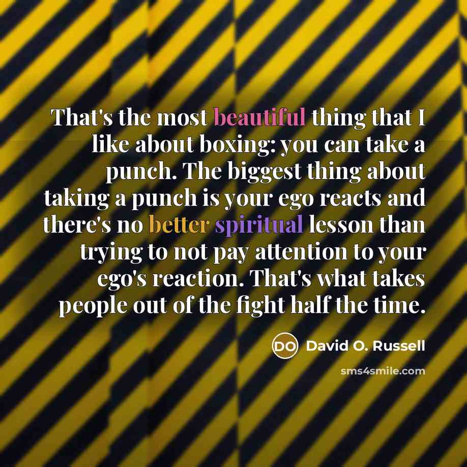“That's the most beautiful thing that I like about boxing: you can take a punch. The biggest thing about taking a punch is your ego reacts and there's no better spiritual lesson than trying to not pay attention to your ego's reaction. That's what takes people out of the fight half the time.” quote by David O. Russell