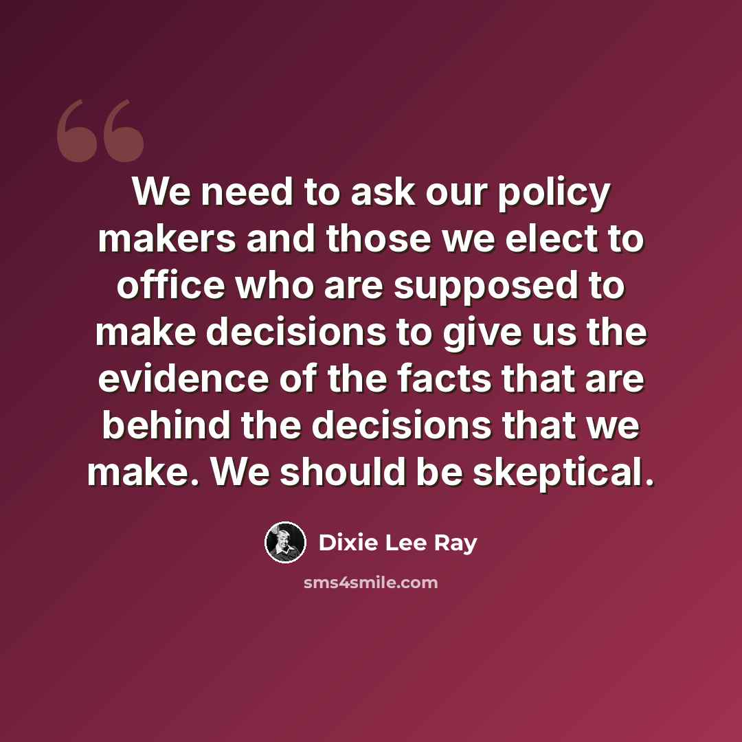 “We need to ask our policy makers and those we elect to office who are supposed to make decisions to give us the evidence of the facts that are behind the decisions that we make. We should be skeptical.” quote by Dixie Lee Ray