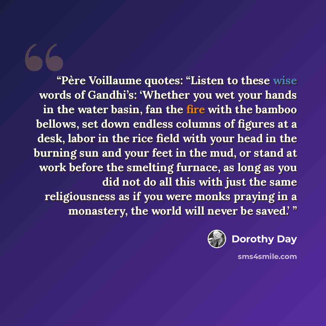 “Père Voillaume quotes: “Listen to these wise words of Gandhi’s: ‘Whether you wet your hands in the water basin, fan the fire with the bamboo bellows, set down endless columns of figures at a desk, labor in the rice field with your head in the burning sun and your feet in the mud, or stand at work…” quote by Dorothy Day