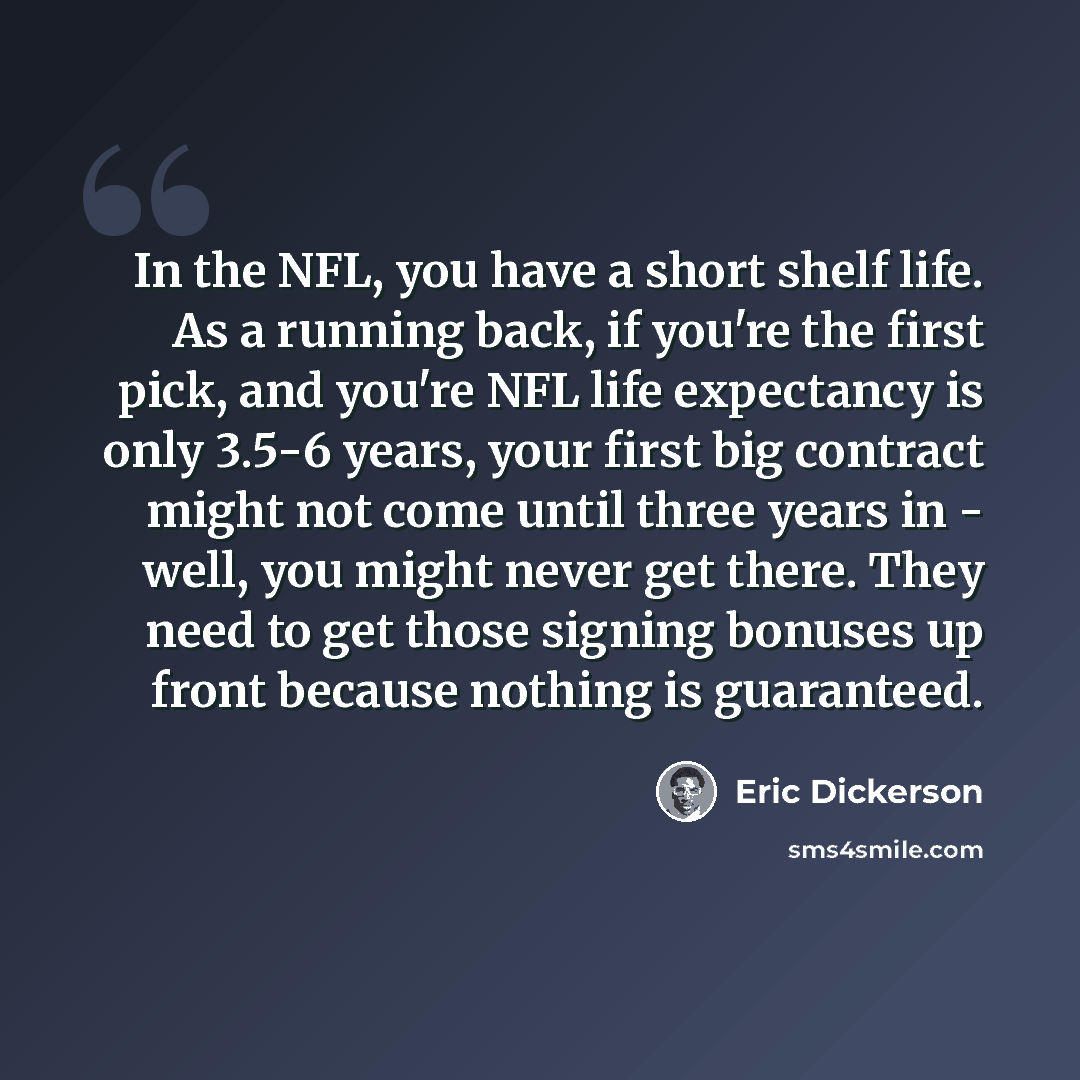 “In the NFL, you have a short shelf life. As a running back, if you're the first pick, and you're NFL life expectancy is only 3.5-6 years, your first big contract might not come until three years in - well, you might never get there. They need to get those signing bonuses up front because nothing…” quote by Eric Dickerson
