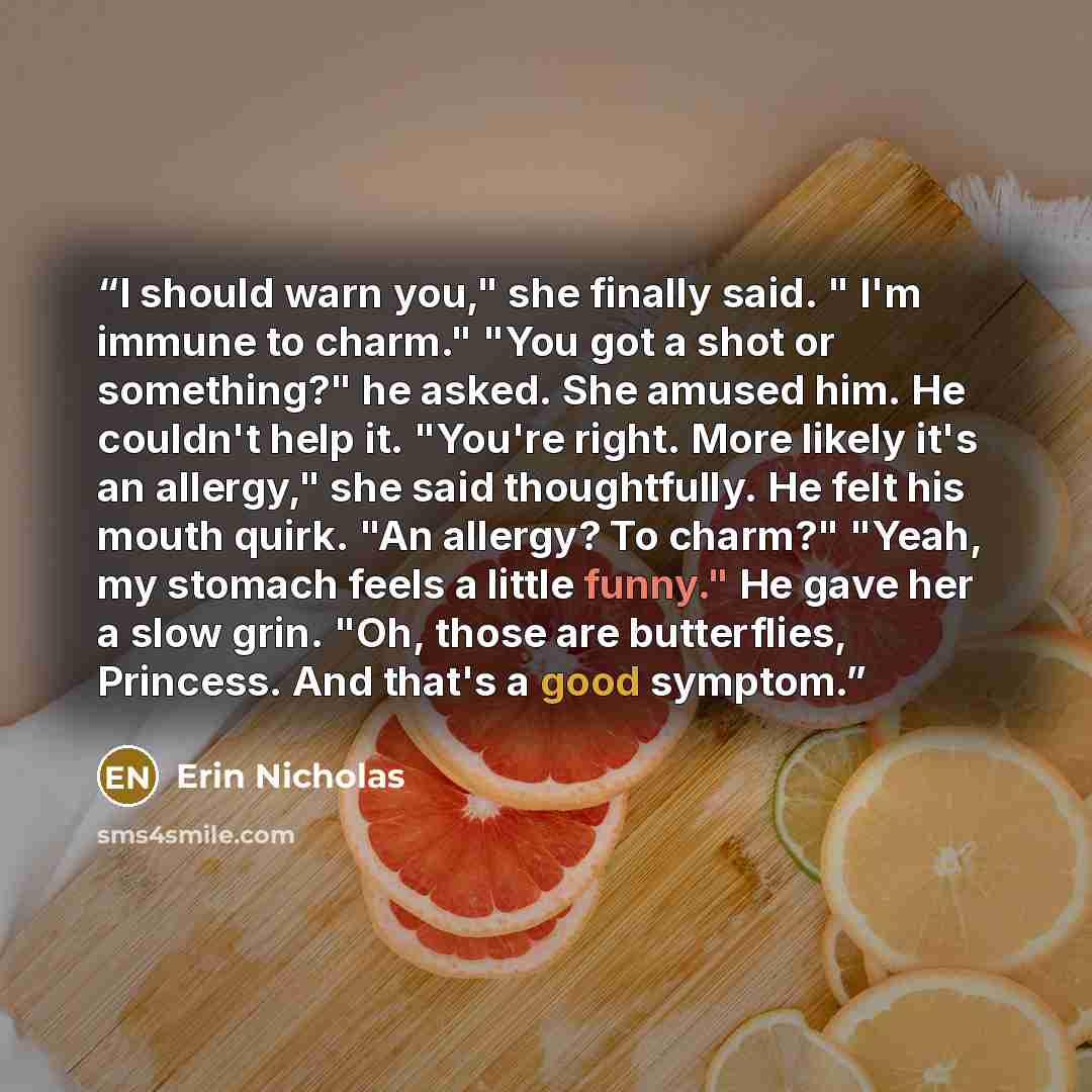 “I should warn you," she finally said. " I'm immune to charm." "You got a shot or something?" he asked. She amused him. He couldn't help it. "You're right. More likely it's an allergy," she said thoughtfully. He felt his mouth quirk. "An allergy? To charm?" "Yeah, my stomach feels a little funny."…” quote by Erin Nicholas