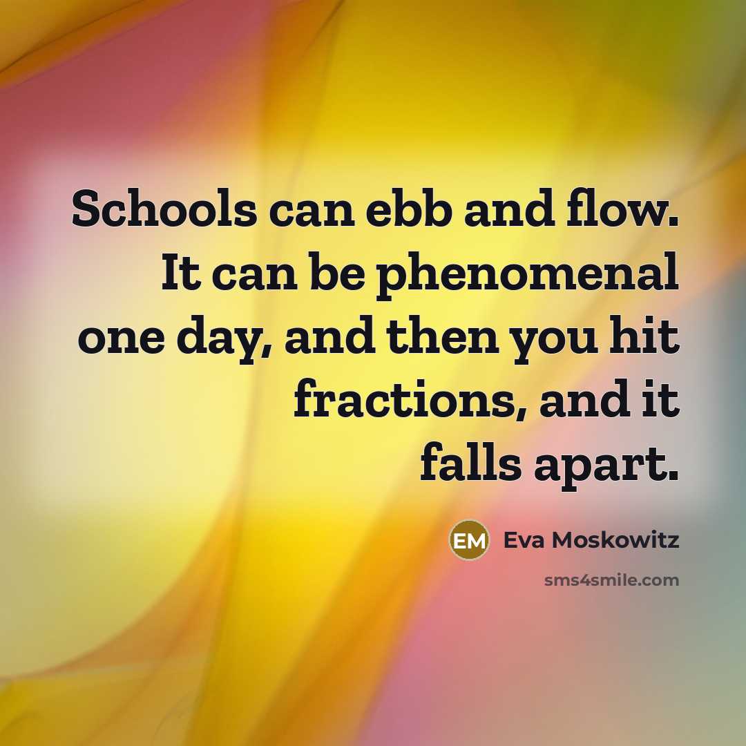 “Schools can ebb and flow. It can be phenomenal one day, and then you hit fractions, and it falls apart.” quote by Eva Moskowitz