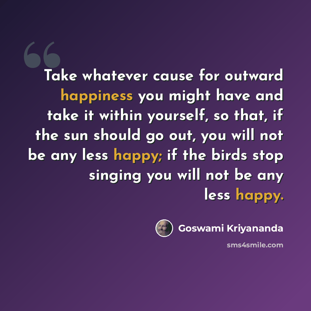 “Take whatever cause for outward happiness you might have and take it within yourself, so that, if the sun should go out, you will not be any less happy; if the birds stop singing you will not be any less happy.” quote by Goswami Kriyananda