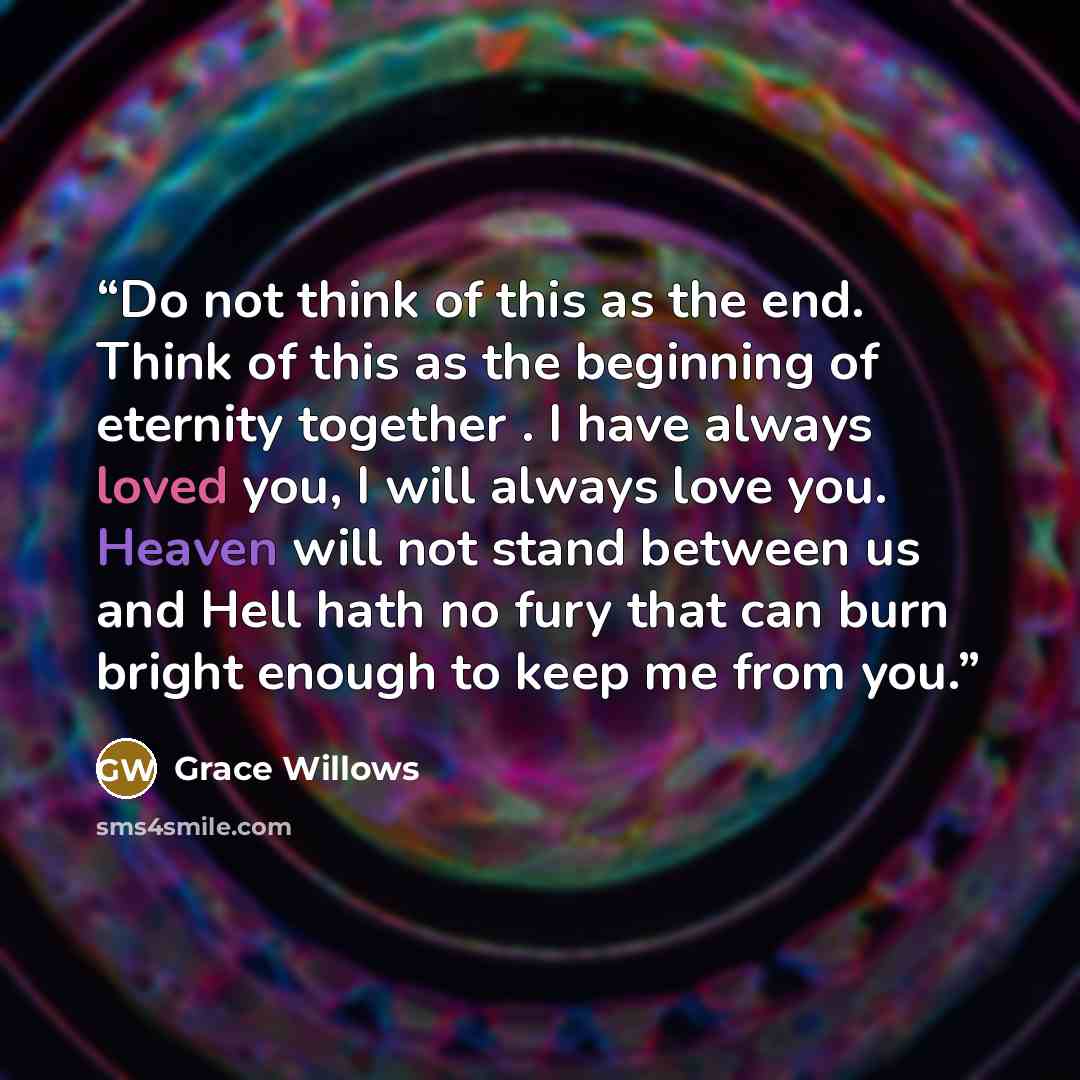 “Do not think of this as the end. Think of this as the beginning of eternity together . I have always loved you, I will always love you. Heaven will not stand between us and Hell hath no fury that can burn bright enough to keep me from you.” quote by Grace Willows