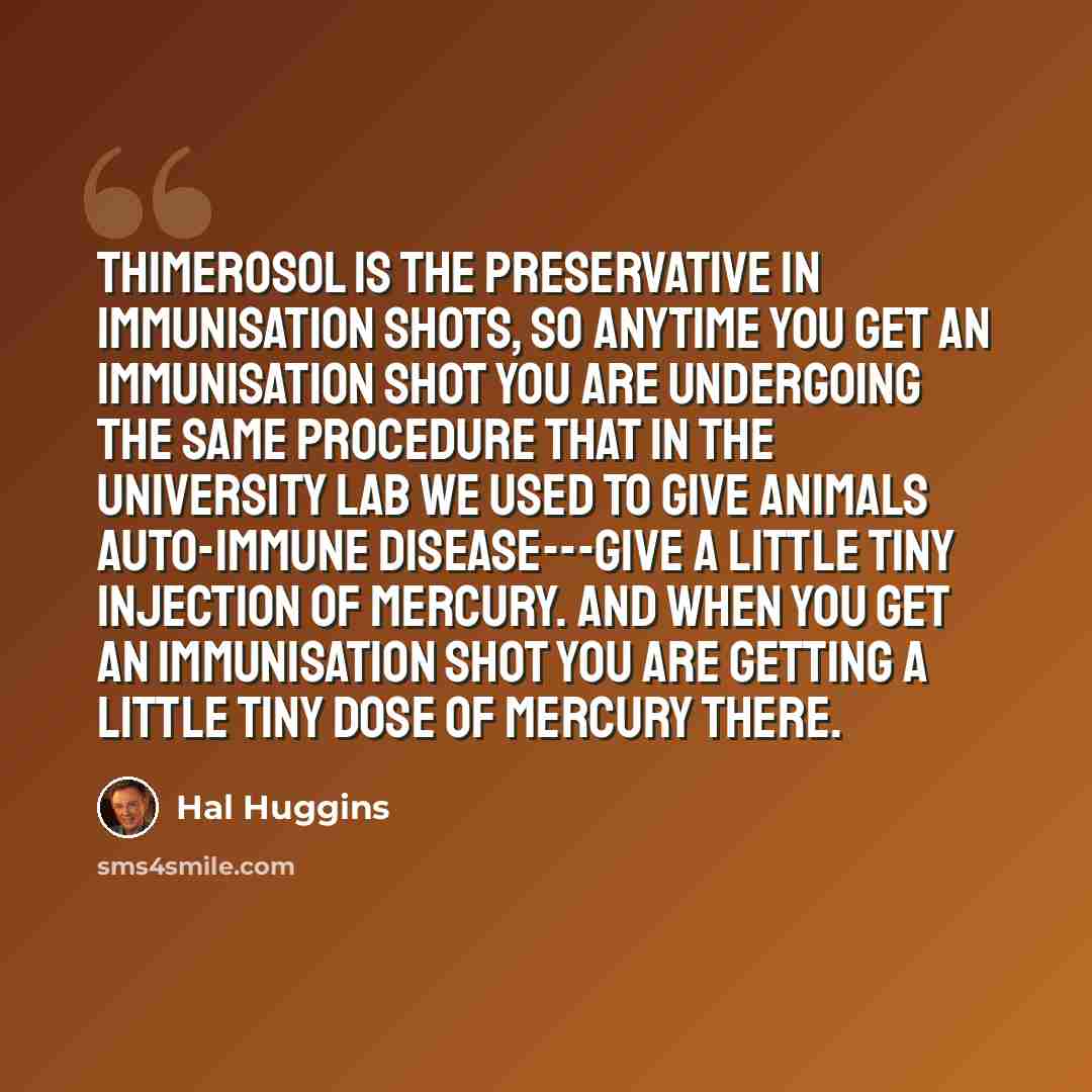 “Thimerosol is the preservative in immunisation shots, so anytime you get an immunisation shot you are undergoing the same procedure that in the University Lab we used to give animals auto-immune disease---give a little tiny injection of mercury. And when you get an immunisation shot you are…” quote by Hal Huggins