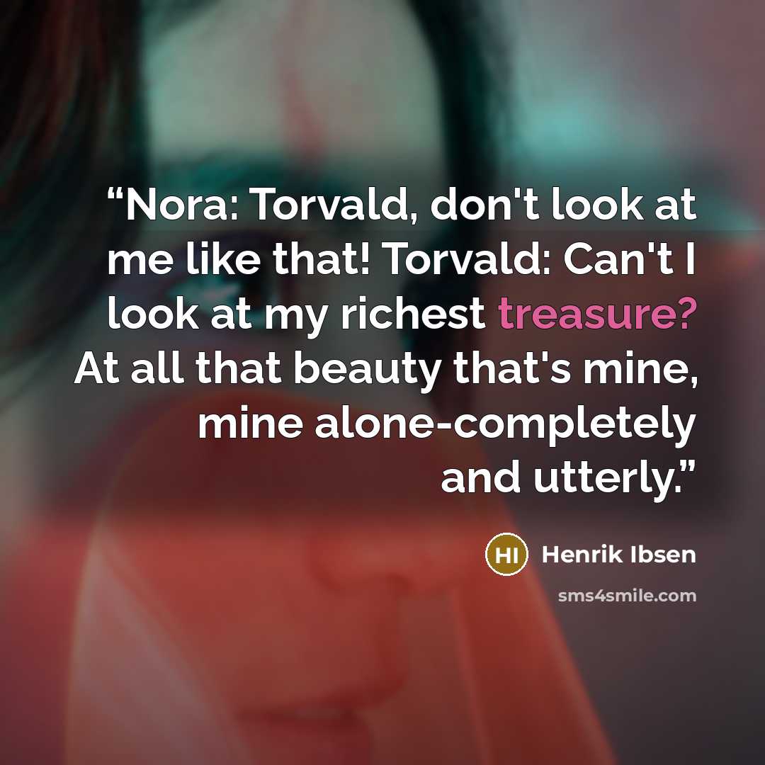 “Nora: Torvald, don't look at me like that! Torvald: Can't I look at my richest treasure? At all that beauty that's mine, mine alone-completely and utterly.” quote by Henrik Ibsen