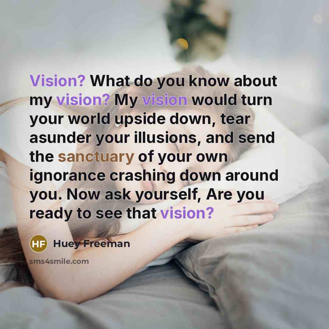 “Vision? What do you know about my vision? My vision would turn your world upside down, tear asunder your illusions, and send the sanctuary of your own ignorance crashing down around you. Now ask yourself, Are you ready to see that vision?” quote by Huey Freeman
