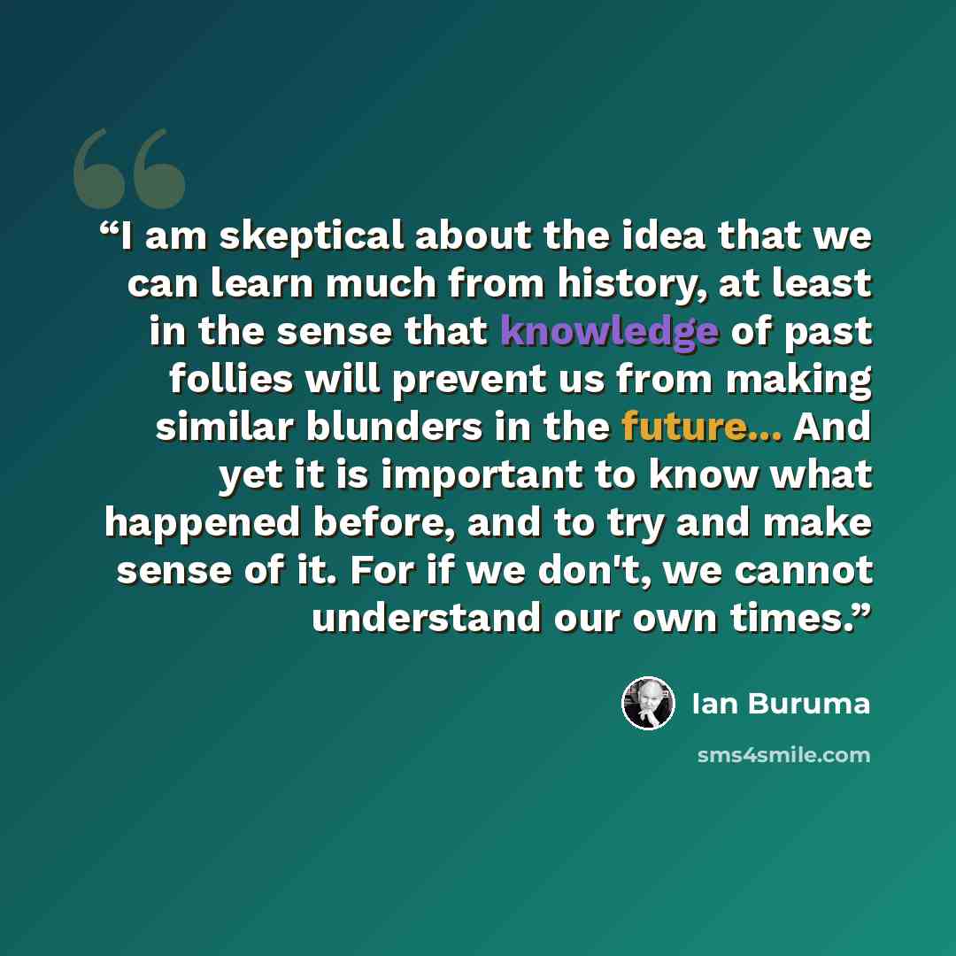 “I am skeptical about the idea that we can learn much from history, at least in the sense that knowledge of past follies will prevent us from making similar blunders in the future... And yet it is important to know what happened before, and to try and make sense of it. For if we don't, we cannot…” quote by Ian Buruma