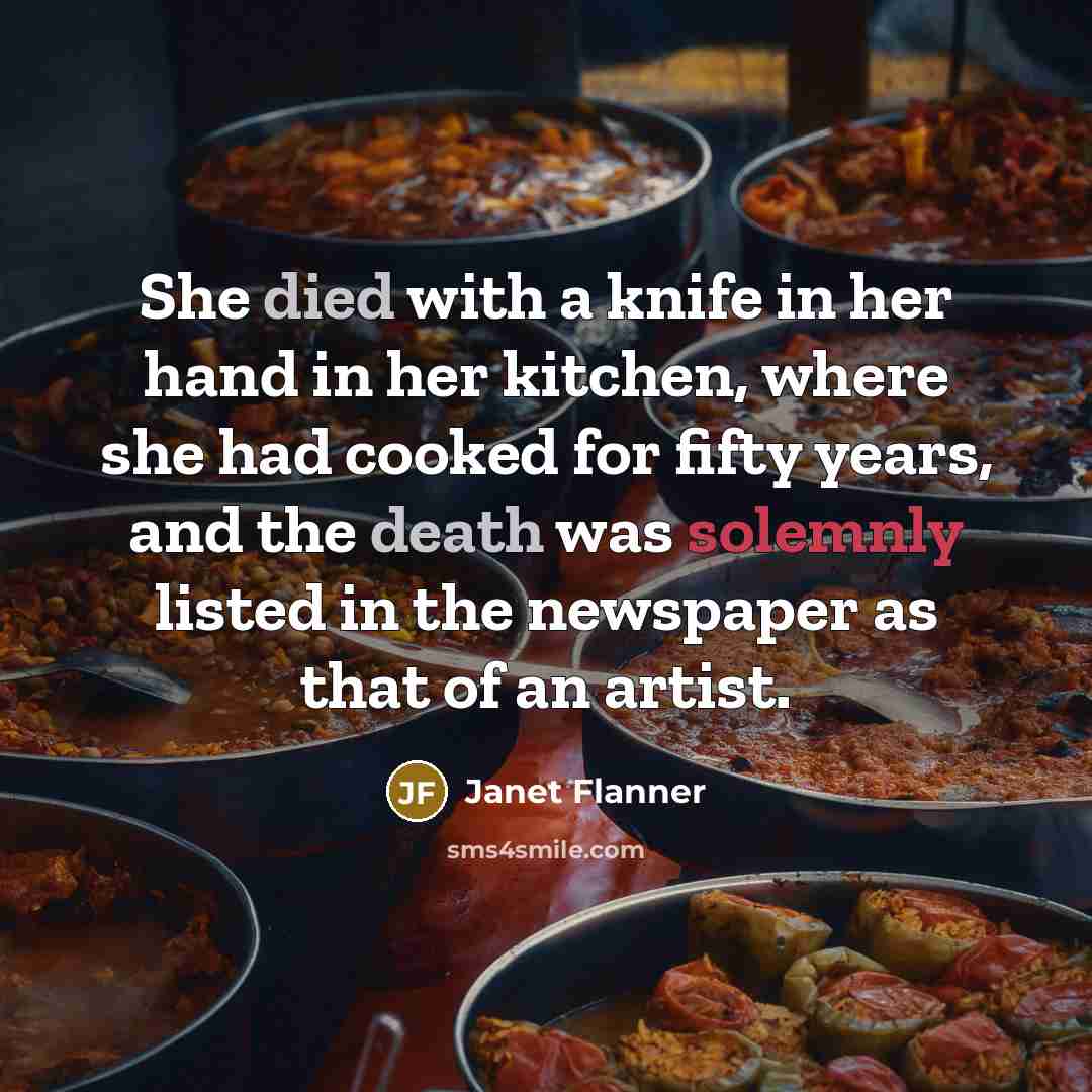 “She died with a knife in her hand in her kitchen, where she had cooked for fifty years, and the death was solemnly listed in the newspaper as that of an artist.” quote by Janet Flanner