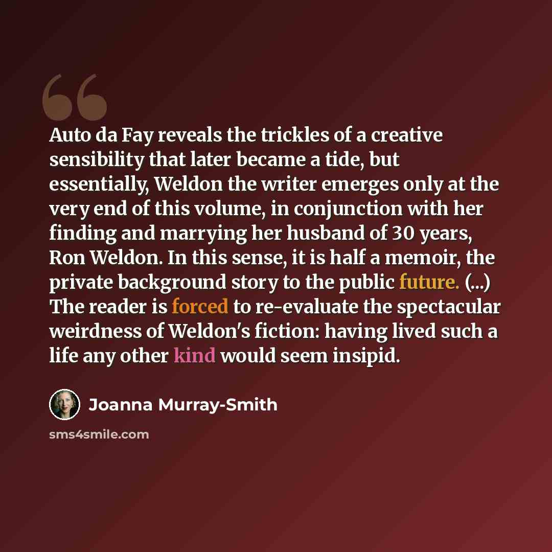 “Auto da Fay reveals the trickles of a creative sensibility that later became a tide, but essentially, Weldon the writer emerges only at the very end of this volume, in conjunction with her finding and marrying her husband of 30 years, Ron Weldon. In this sense, it is half a memoir, the private…” quote by Joanna Murray-Smith