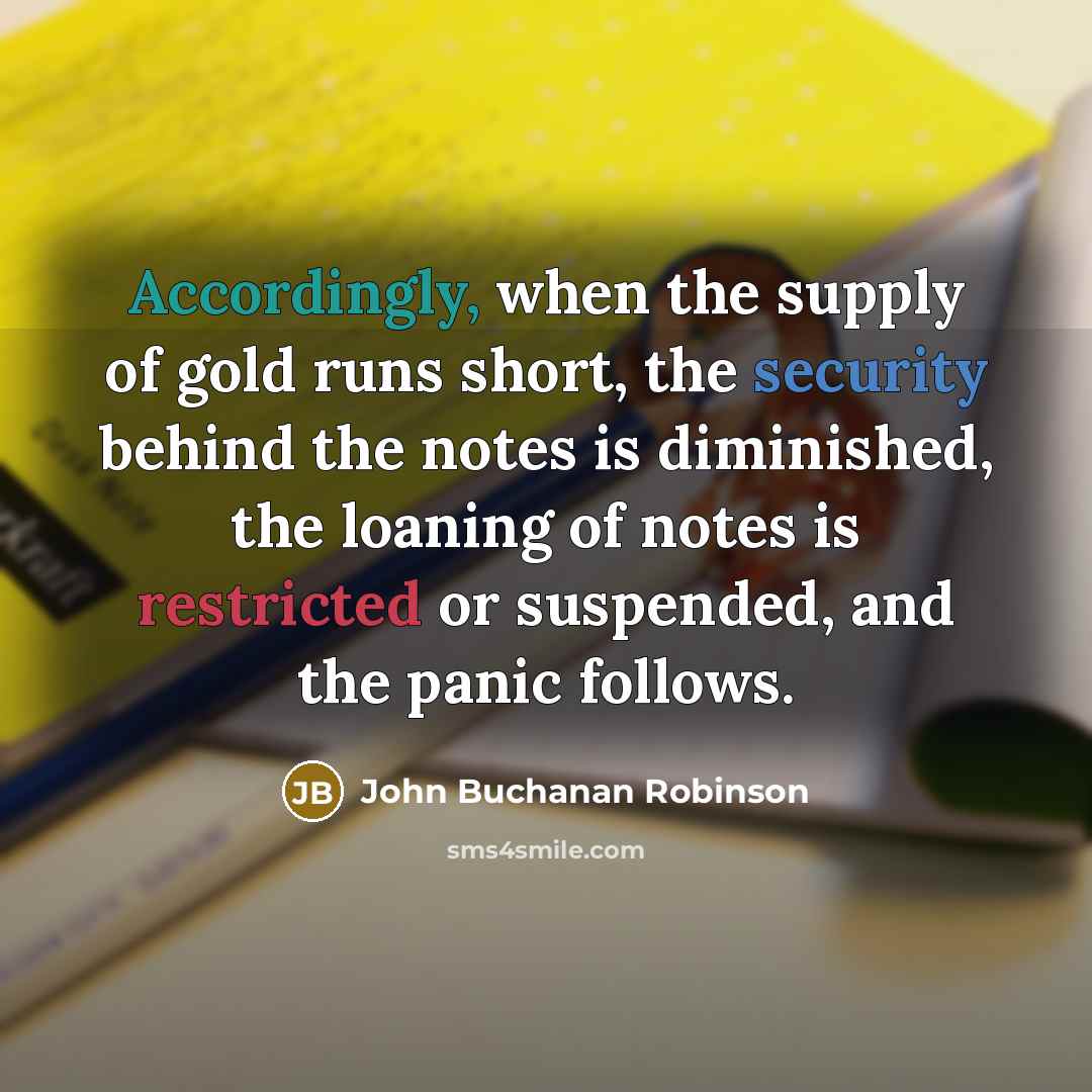 “Accordingly, when the supply of gold runs short, the security behind the notes is diminished, the loaning of notes is restricted or suspended, and the panic follows.” quote by John Buchanan Robinson