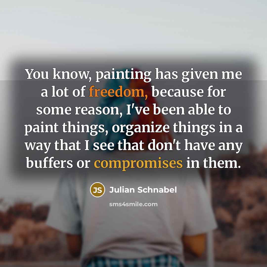 “You know, painting has given me a lot of freedom, because for some reason, I've been able to paint things, organize things in a way that I see that don't have any buffers or compromises in them.” quote by Julian Schnabel