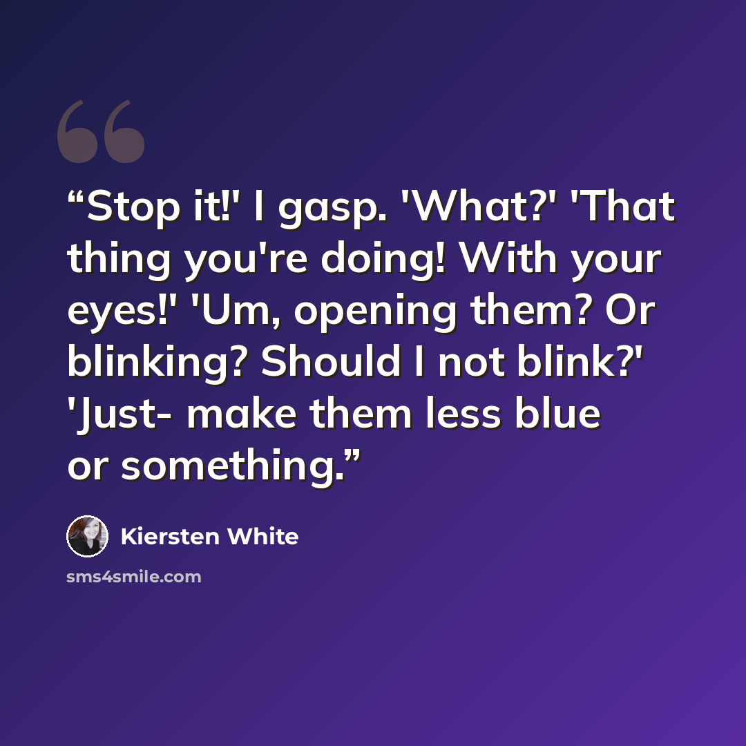 “Stop it!' I gasp. 'What?' 'That thing you're doing! With your eyes!' 'Um, opening them? Or blinking? Should I not blink?' 'Just- make them less blue or something.” quote by Kiersten White