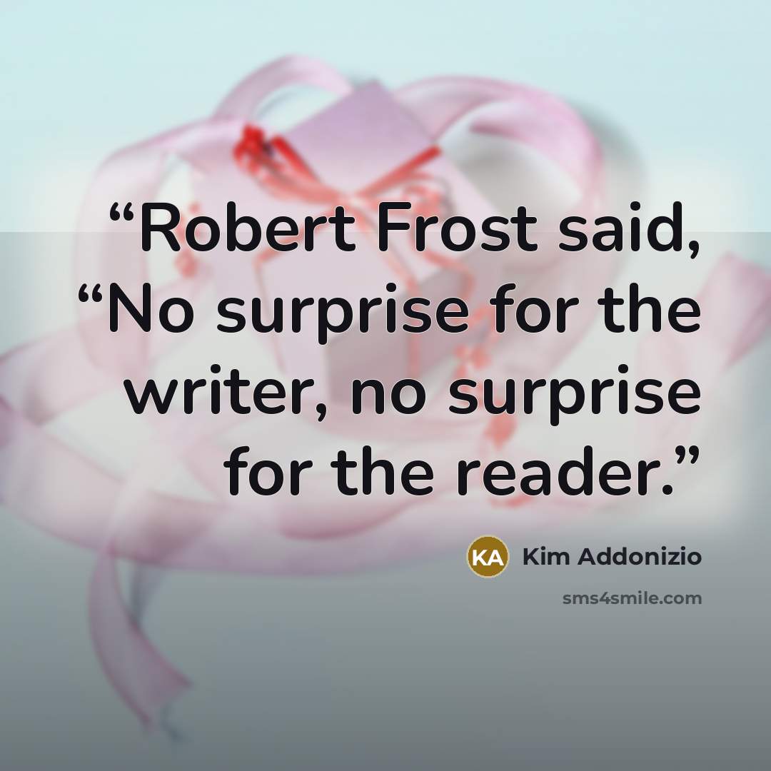“Robert Frost said, “No surprise for the writer, no surprise for the reader.” quote by Kim Addonizio