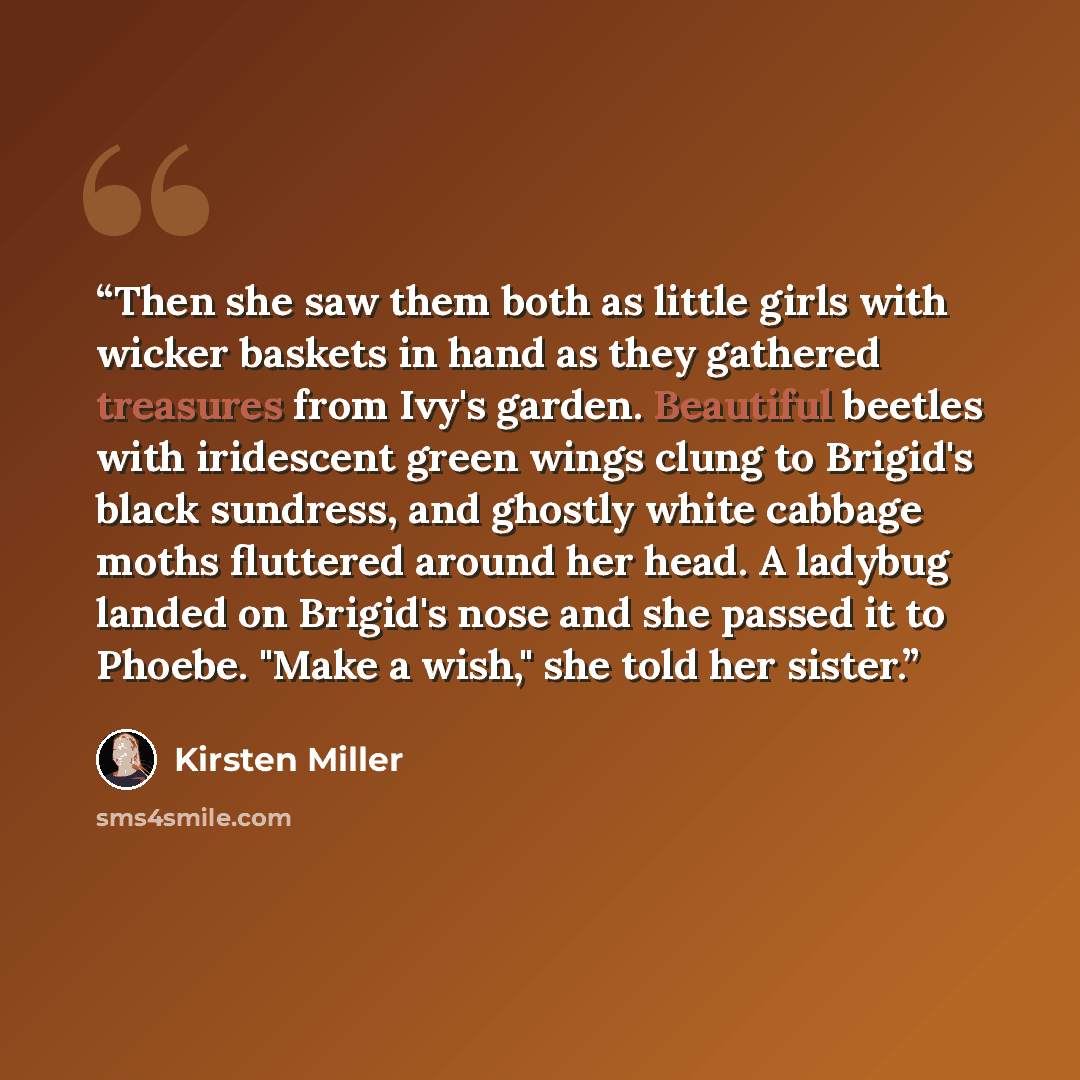 “Then she saw them both as little girls with wicker baskets in hand as they gathered treasures from Ivy's garden. Beautiful beetles with iridescent green wings clung to Brigid's black sundress, and ghostly white cabbage moths fluttered around her head. A ladybug landed on Brigid's nose and she…” quote by Kirsten Miller