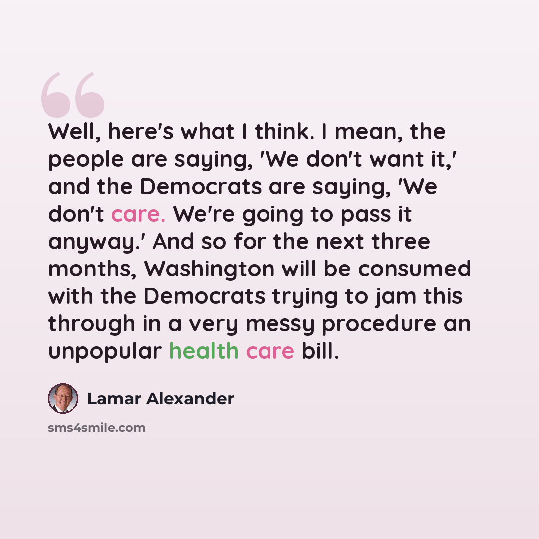 “Well, here's what I think. I mean, the people are saying, 'We don't want it,' and the Democrats are saying, 'We don't care. We're going to pass it anyway.' And so for the next three months, Washington will be consumed with the Democrats trying to jam this through in a very messy procedure an…” quote by Lamar Alexander