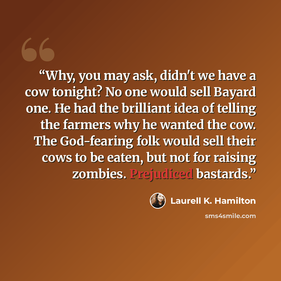 “Why, you may ask, didn't we have a cow tonight? No one would sell Bayard one. He had the brilliant idea of telling the farmers why he wanted the cow. The God-fearing folk would sell their cows to be eaten, but not for raising zombies. Prejudiced bastards.” quote by Laurell K. Hamilton