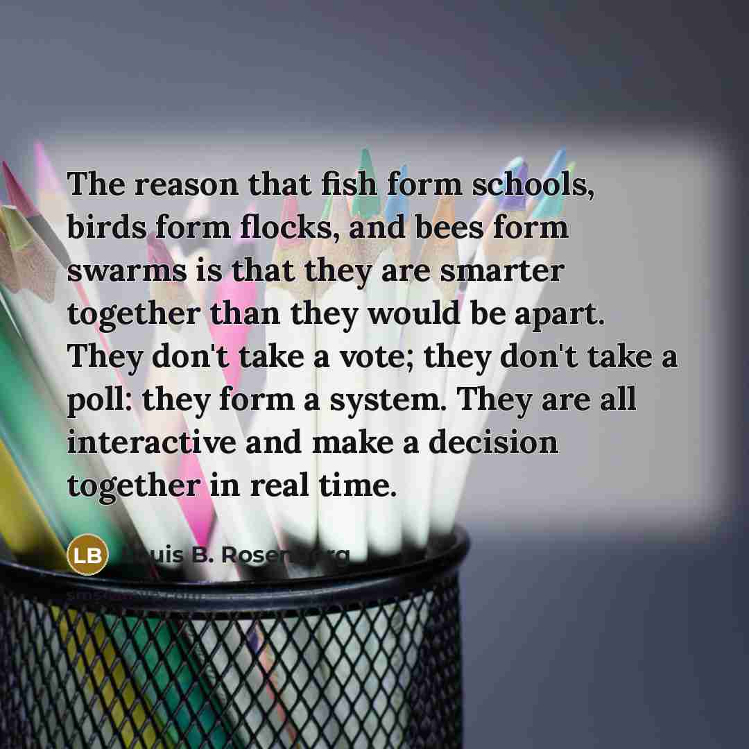 “The reason that fish form schools, birds form flocks, and bees form swarms is that they are smarter together than they would be apart. They don't take a vote; they don't take a poll: they form a system. They are all interactive and make a decision together in real time.” quote by Louis B. Rosenberg