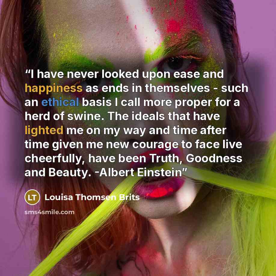 “I have never looked upon ease and happiness as ends in themselves - such an ethical basis I call more proper for a herd of swine. The ideals that have lighted me on my way and time after time given me new courage to face live cheerfully, have been Truth, Goodness and Beauty. -Albert Einstein” quote by Louisa Thomsen Brits