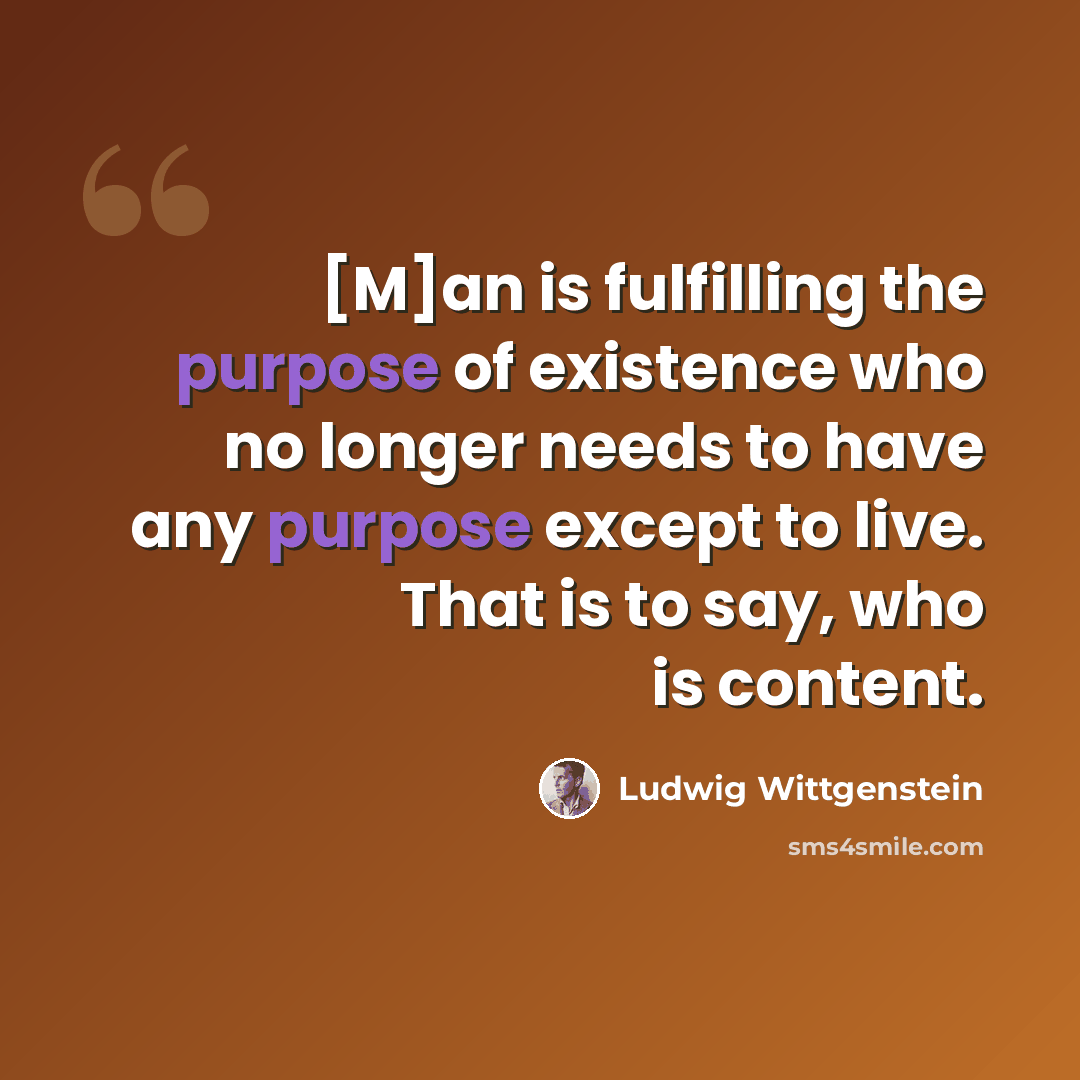 “[M]an is fulfilling the purpose of existence who no longer needs to have any purpose except to live. That is to say, who is content.” quote by Ludwig Wittgenstein