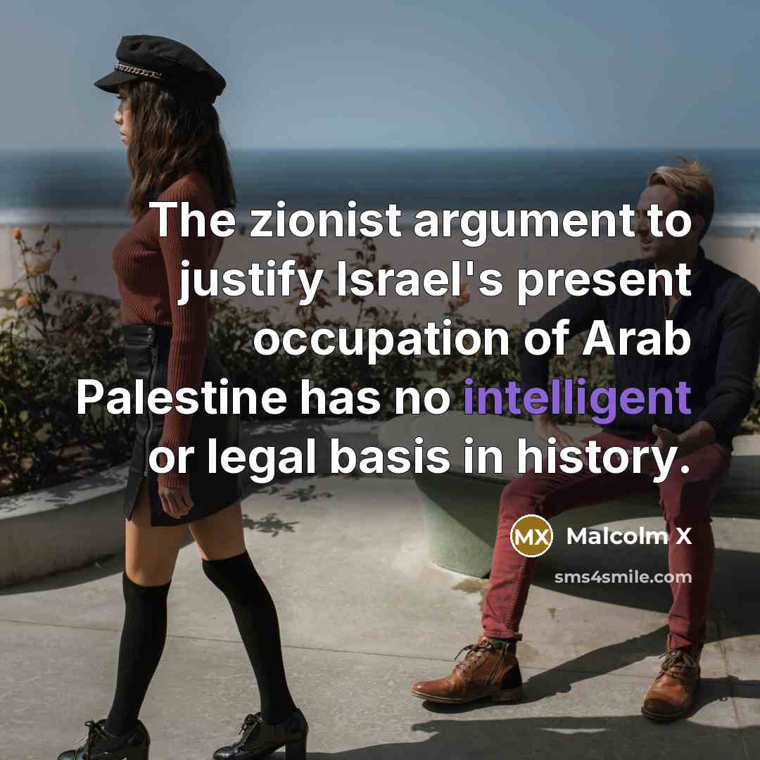 “The zionist argument to justify Israel's present occupation of Arab Palestine has no intelligent or legal basis in history.” quote by Malcolm X