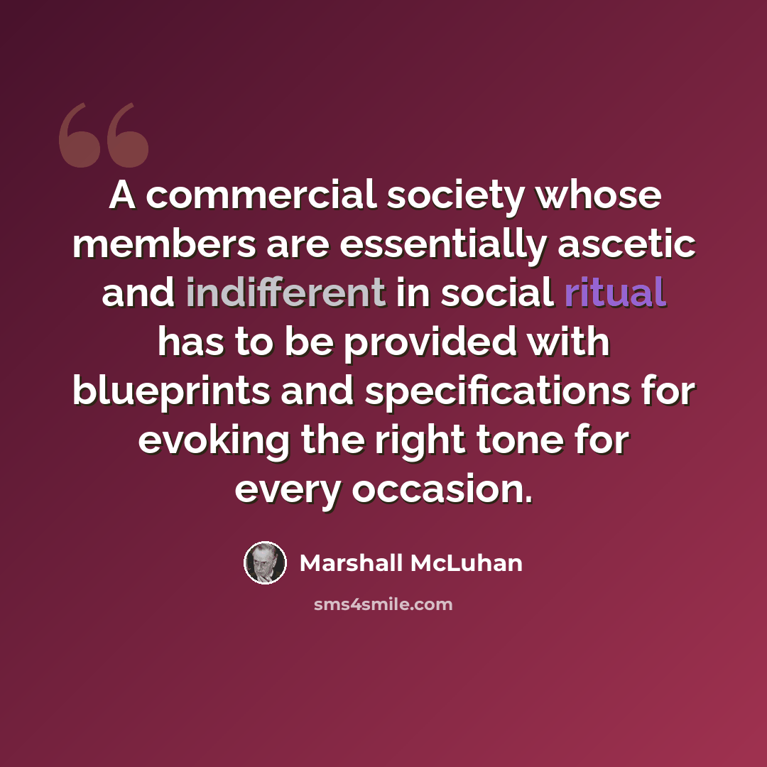 “A commercial society whose members are essentially ascetic and indifferent in social ritual has to be provided with blueprints and specifications for evoking the right tone for every occasion.” quote by Marshall McLuhan