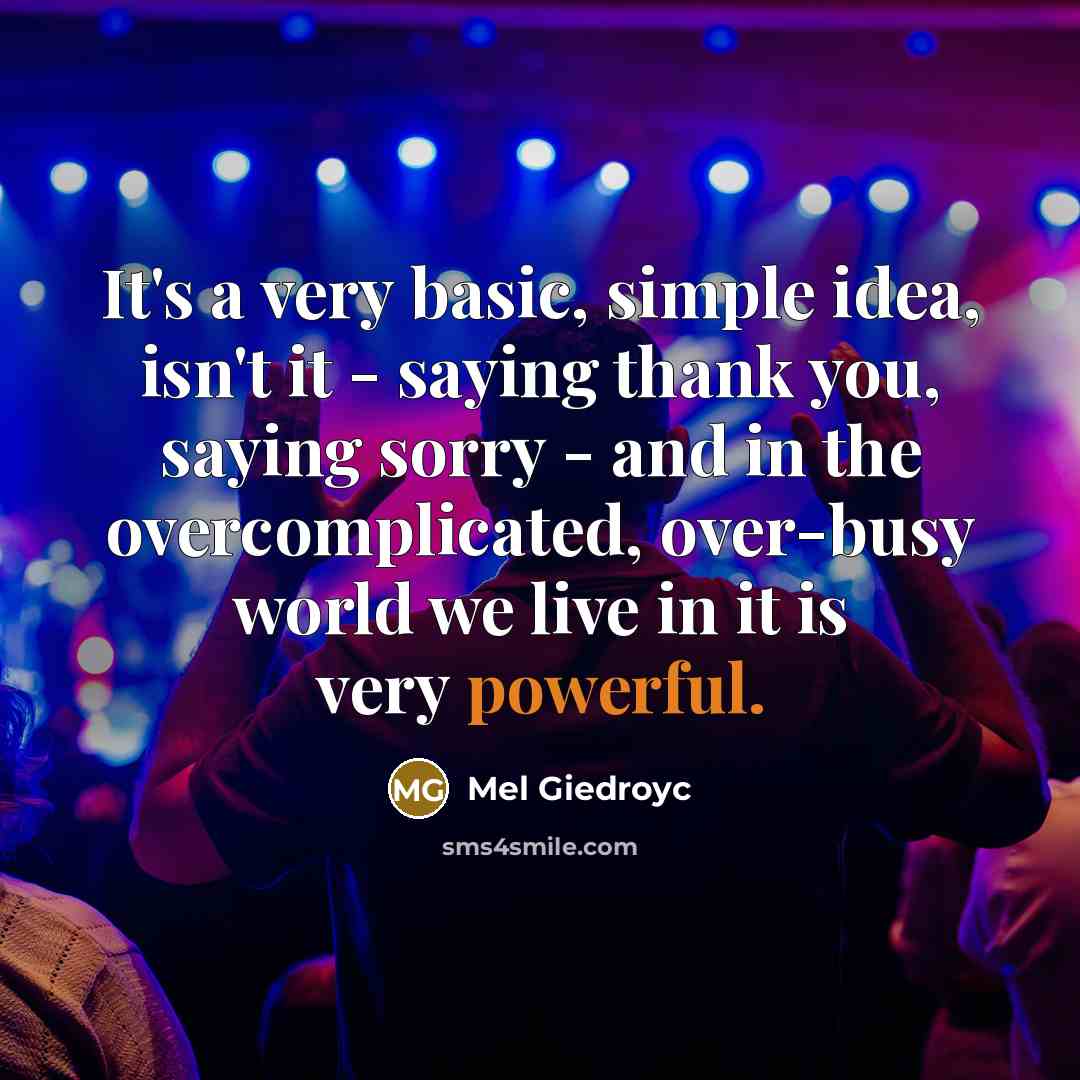 “It's a very basic, simple idea, isn't it - saying thank you, saying sorry - and in the overcomplicated, over-busy world we live in it is very powerful.” quote by Mel Giedroyc