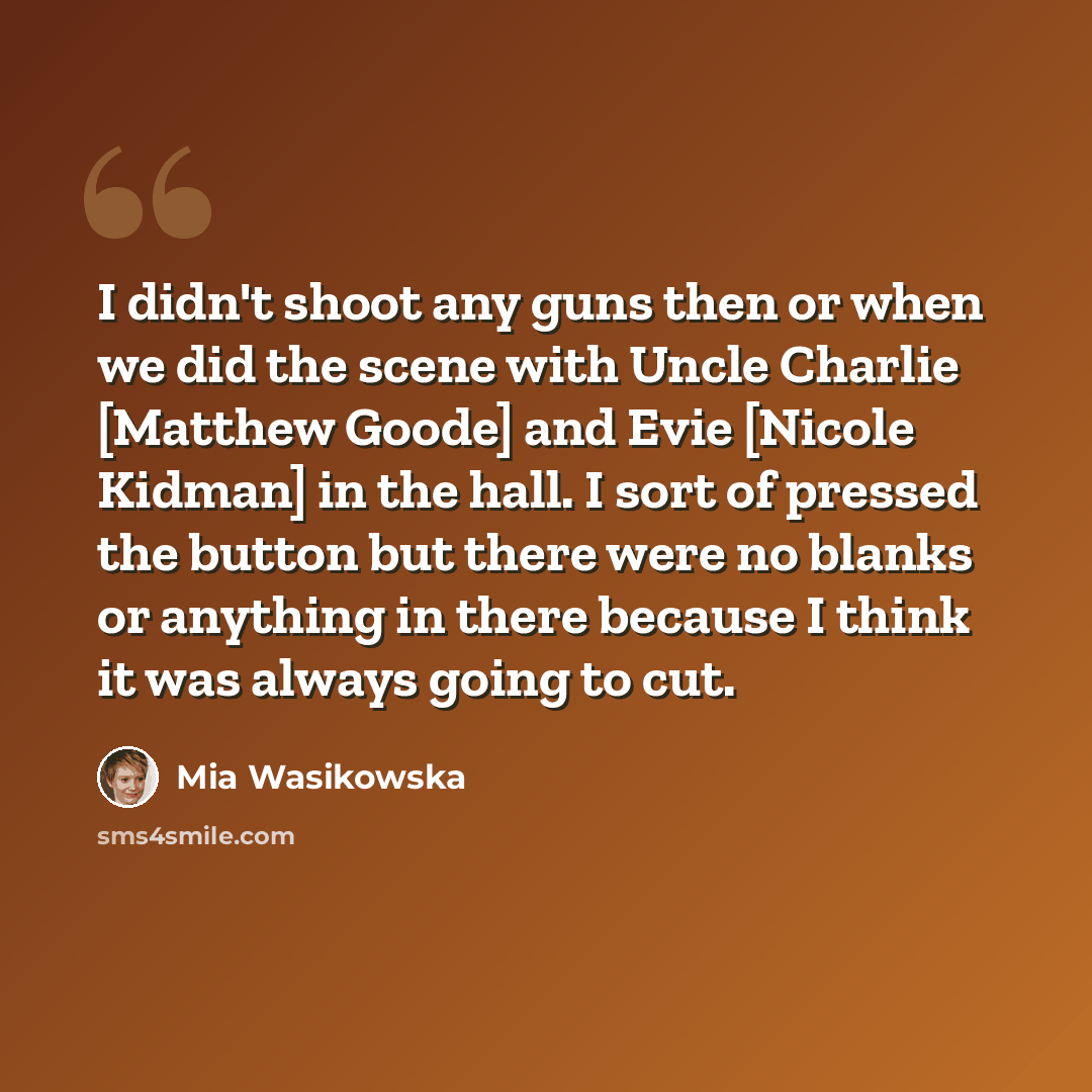 “I didn't shoot any guns then or when we did the scene with Uncle Charlie [Matthew Goode] and Evie [Nicole Kidman] in the hall. I sort of pressed the button but there were no blanks or anything in there because I think it was always going to cut.” quote by Mia Wasikowska