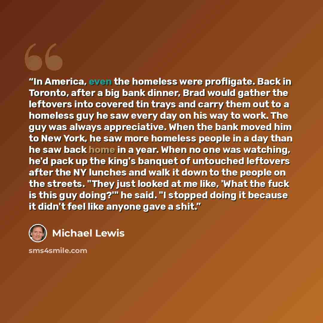 “In America, even the homeless were profligate. Back in Toronto, after a big bank dinner, Brad would gather the leftovers into covered tin trays and carry them out to a homeless guy he saw every day on his way to work. The guy was always appreciative. When the bank moved him to New York, he saw…” quote by Michael Lewis