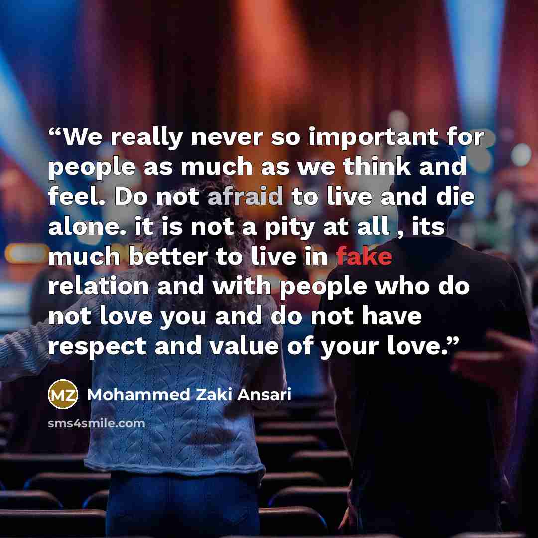 “We really never so important for people as much as we think and feel. Do not afraid to live and die alone. it is not a pity at all , its much better to live in fake relation and with people who do not love you and do not have respect and value of your love.” quote by Mohammed Zaki Ansari